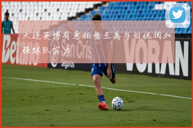 大连英博有意租借王禹与刘祝润加强球队实力