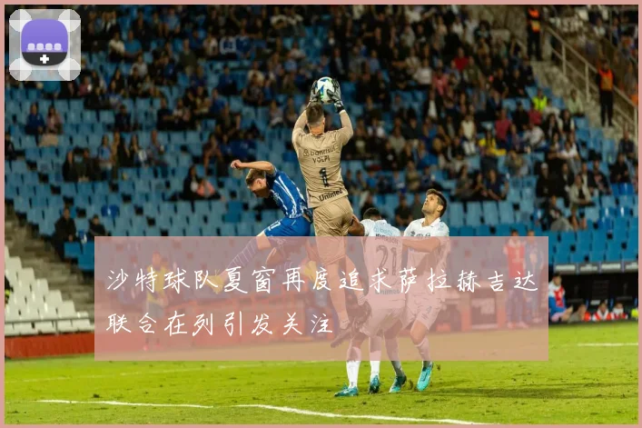 沙特球队夏窗再度追求萨拉赫吉达联合在列引发关注