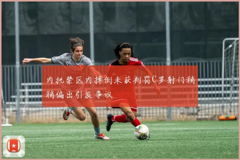 内托禁区内摔倒未获判罚C罗射门稍稍偏出引发争议