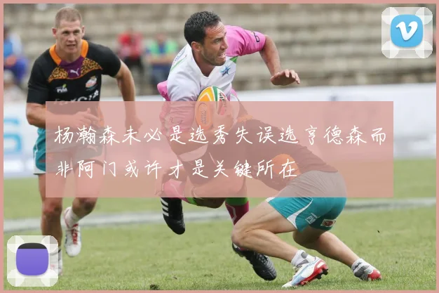 杨瀚森未必是选秀失误选亨德森而非阿门或许才是关键所在