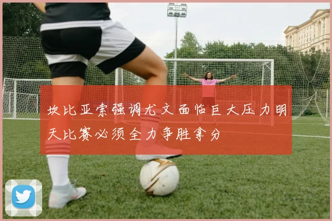坎比亚索强调尤文面临巨大压力明天比赛必须全力争胜拿分