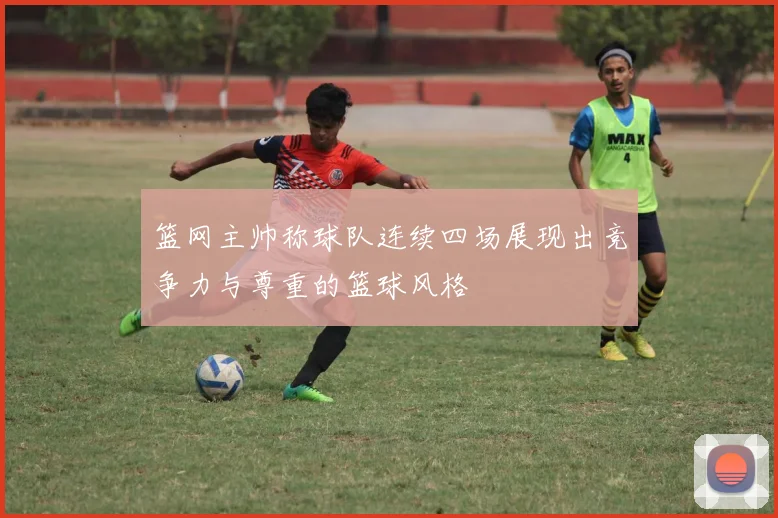 篮网主帅称球队连续四场展现出竞争力与尊重的篮球风格