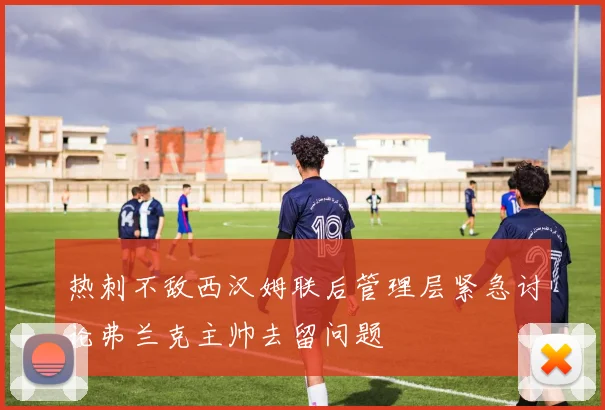热刺不敌西汉姆联后管理层紧急讨论弗兰克主帅去留问题