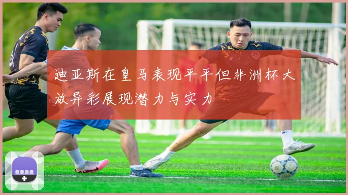 迪亚斯在皇马表现平平但非洲杯大放异彩展现潜力与实力