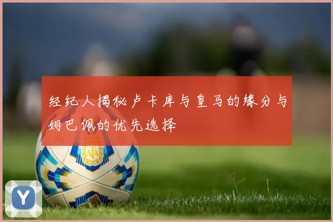 经纪人揭秘卢卡库与皇马的缘分与姆巴佩的优先选择