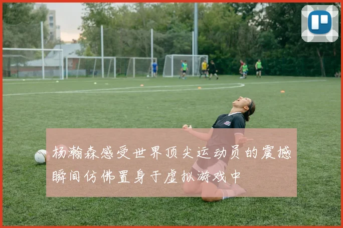 杨瀚森感受世界顶尖运动员的震撼瞬间仿佛置身于虚拟游戏中