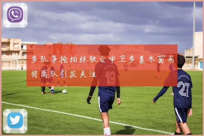 多队争抢柏林联合中卫多基冬窗或将离队引发关注