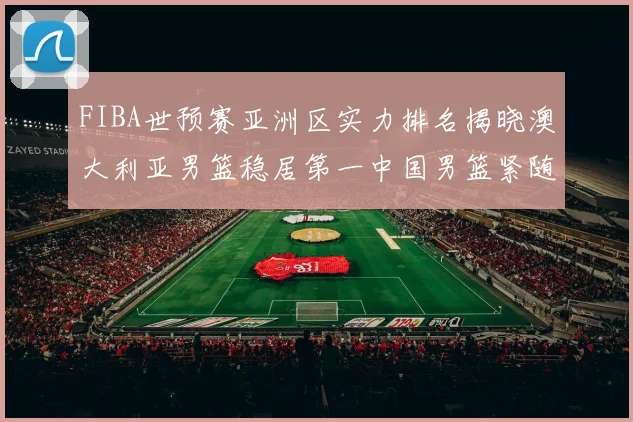 FIBA世预赛亚洲区实力排名揭晓澳大利亚男篮稳居第一中国男篮紧随其后位列第三