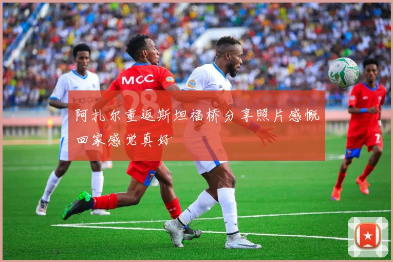 阿扎尔重返斯坦福桥分享照片感慨回家感觉真好