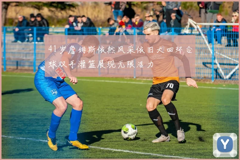 41岁詹姆斯依然风采依旧大回环合球双手灌篮展现无限活力