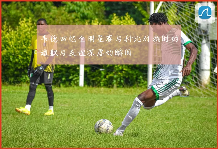 韦德回忆全明星赛与科比对抗时的道歉与友谊深厚的瞬间