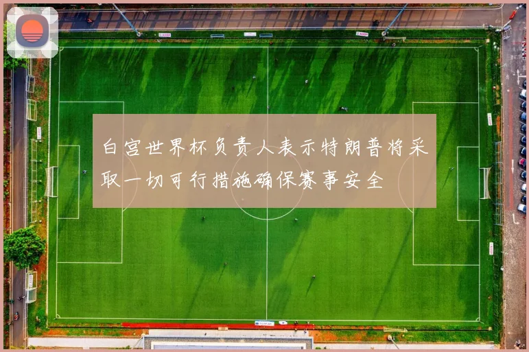 白宫世界杯负责人表示特朗普将采取一切可行措施确保赛事安全