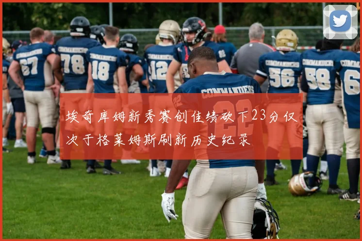 埃奇库姆新秀赛创佳绩砍下23分仅次于格莱姆斯刷新历史纪录
