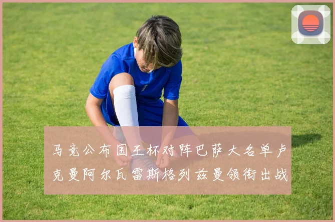 马竞公布国王杯对阵巴萨大名单卢克曼阿尔瓦雷斯格列兹曼领衔出战