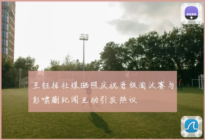 王钰栋社媒晒照庆祝晋级淘汰赛与彭啸蒯纪闻互动引发热议
