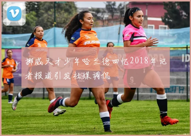挪威天才少年哈兰德回忆2018年记者报道引发社媒调侃