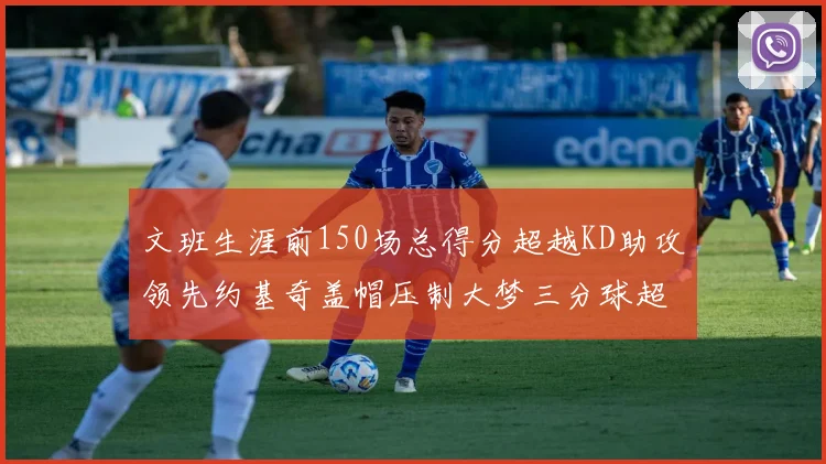 文班生涯前150场总得分超越KD助攻领先约基奇盖帽压制大梦三分球超越库里