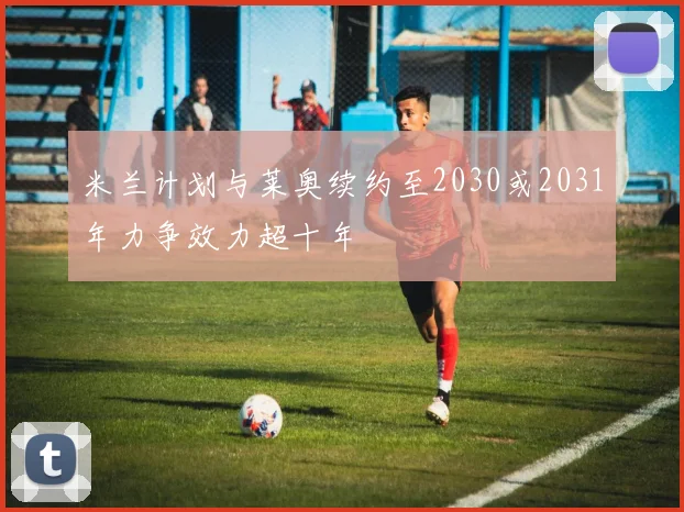 米兰计划与莱奥续约至2030或2031年力争效力超十年
