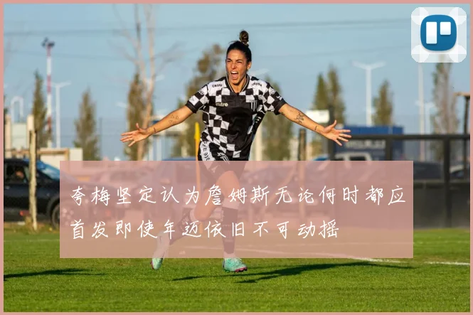 夸梅坚定认为詹姆斯无论何时都应首发即使年迈依旧不可动摇