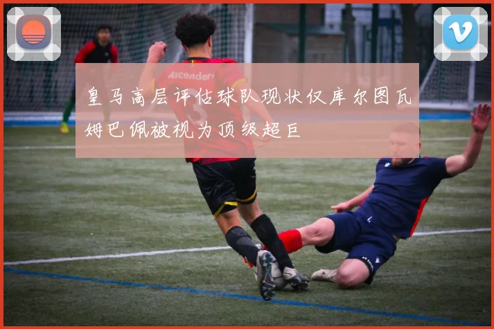 皇马高层评估球队现状仅库尔图瓦姆巴佩被视为顶级超巨