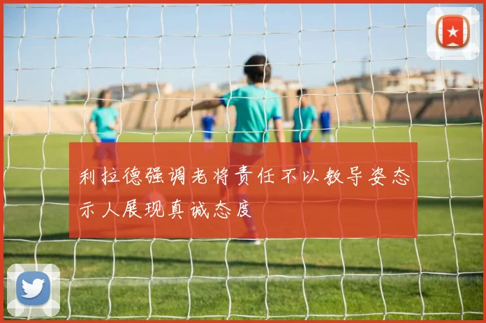 利拉德强调老将责任不以教导姿态示人展现真诚态度