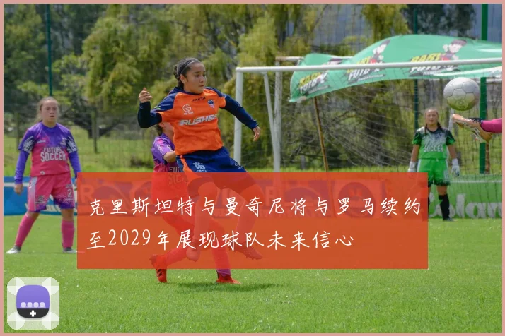 克里斯坦特与曼奇尼将与罗马续约至2029年展现球队未来信心